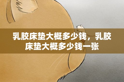 乳胶床垫大概多少钱，乳胶床垫大概多少钱一张